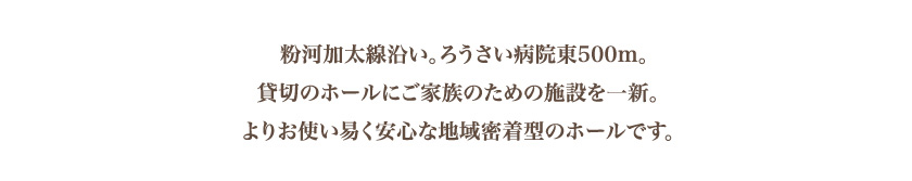 粉河加太線沿い。ろうさい病院東500m。貸切のホールにご家族のための施設を一新。よりお使い易く安心な地域密着型のホールです。