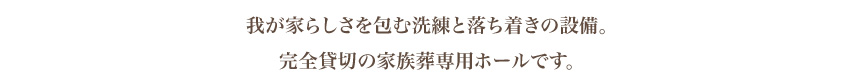 我が家らしさを包む安らぎと落ち着きの設備。完全貸切の家族葬専用ホールです。