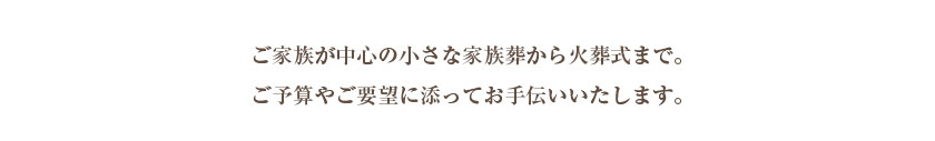 ご家族が中心の小さな家族葬から火葬式まで。ご予算やご要望に添ってお手伝いいたします。