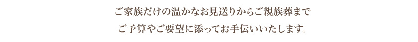 ご家族だけの温かなお見送りからご親族葬まで ご予算やご要望に添ってお手伝いいたします。