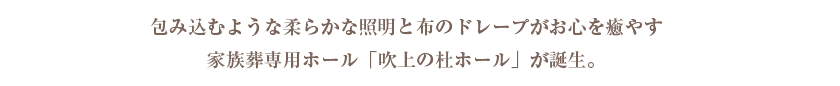 包み込むような柔らかな照明と布のドレープがお心を癒やす家族葬専用ホール「吹上の杜ホール」が誕生。