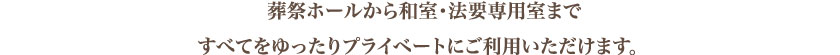 葬祭ホールから和室・法要専用室まですべてをゆったりプライベートにご利用いただけます。