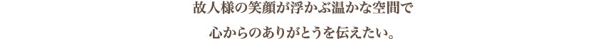 故人様の笑顔が浮かぶ温かな空間で心からのありがとうを伝えたい。