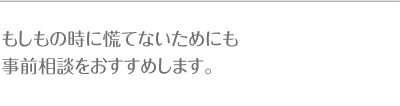 もしもの時に慌てないためにも事前相談をおすすめします。