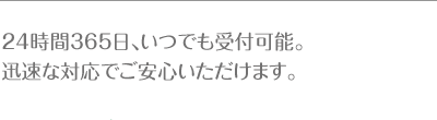 24時間365日、いつでも受付可能。 迅速な対応でご安心いただけます。