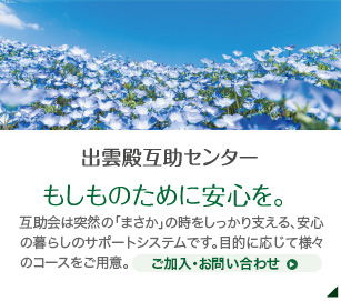 出雲殿互助センター もしものために安心を。 互助会は突然の「まさか」の時をしっかり支える、安心の暮らしのサポートシステムです。月々1,000円からの確かなご準備。目的に応じてコースもお選びいただけます。