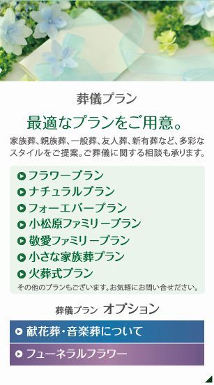 葬儀プラン 最適なプランをご用意。 家族葬、親族葬、一般葬、友人葬、新有葬など、多彩なスタイルをご提案。ご葬儀に関する相談も承ります。