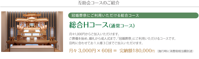 互助会コースのご紹介 冠婚葬祭にご利用いただける総合コース 総合Hコース（通常コース）月々1,000円からご加入いただけます。ご葬儀を始め、婚礼から成人式まで、「冠婚葬祭」にご利用いただけるコースです。目的に合わせてお１人様３口までご加入いただけます。月々 3,000円 × 60回 ＝  完納額180,000円 （施行時に消費税相当額別途）