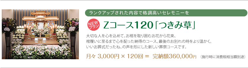 ランクアップされた内容で格調高いセレモニーを Zコース120「つきみ草」 大切な人を心を込めて。お棺を取り囲むお花から花束、棺覆いに至るまで心を配った納得のコース。最後のお別れの時をより温かく。いいお葬式だったね、の声を形にした新しい葬祭コースです。月々 3,000円 × 120回 ＝  完納額360,000円 （施行時に消費税相当額別途）