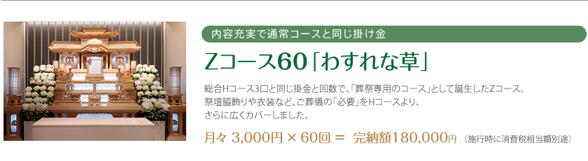 内容充実で通常コースと同じ掛け金 Zコース60「わすれな草」 総合Hコース3口と同じ掛金と回数で、「葬祭専用のコース」として誕生したZコース。祭壇脇飾りや衣装など、ご葬儀の「必要」をHコースより、さらに広くカバーしました。 月々 3,000円 × 60回 ＝  完納額180,000円 （施行時に消費税相当額別途）