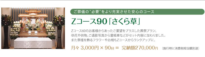 ご葬儀の“必要”をより充実させた安心のコース Zコース90「さくら草」 Zコース60のお客様からあったご要望をプラスした葬祭プラン。供花や供物、ご遺影写真から霊柩車などがセット内容に加わりました。また祭壇を飾るフラワーやお棺もZコースからランクアップに。月々 3,000円 × 90回 ＝  完納額270,000円 （施行時に消費税相当額別途）